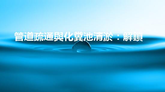 管道疏通與化糞池清淤：解鎖秘密，揭開隱患！